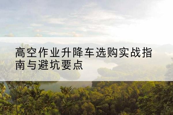 宁国升降车怎么选-高空作业升降车选购实战指南与避坑要点