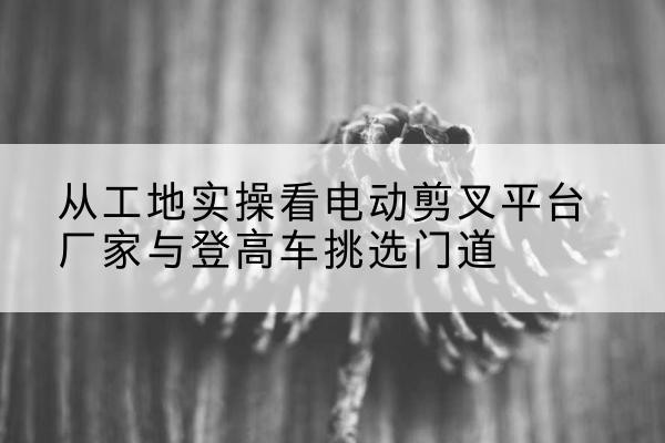 宁国电动剪叉升降平台厂家-从工地实操看电动剪叉平台厂家与登高车挑选门道