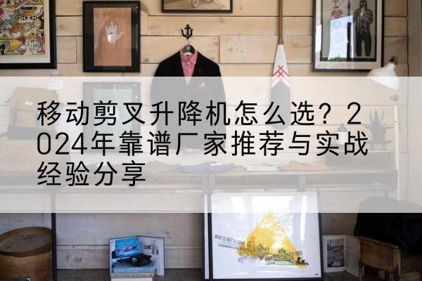 宁国升降平台厂家推荐-移动剪叉升降机怎么选？2024年靠谱厂家推荐与实战经验分享
