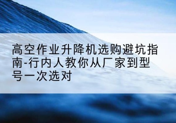 宁国升降平台厂家-高空作业升降机选购避坑指南-行内人教你从厂家到型号一次选对