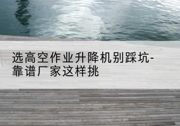 宁国剪叉式升降机厂家-选高空作业升降机别踩坑-靠谱厂家这样挑