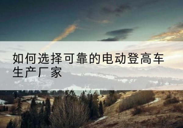 宁国电动登高车厂家-如何选择可靠的电动登高车生产厂家