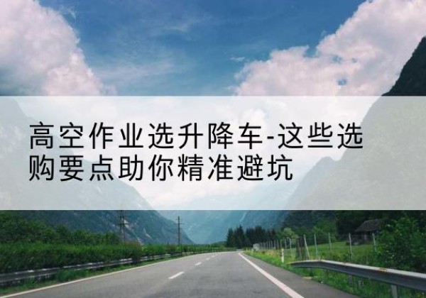 宁国升降车厂家-高空作业选升降车-这些选购要点助你*避坑