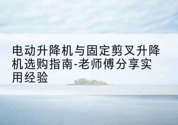 宁国电动升降机怎么选-电动升降机与固定剪叉升降机选购指南-老师傅分享实用经验