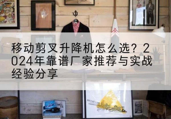 宁国升降平台厂家推荐-移动剪叉升降机怎么选？2024年靠谱厂家推荐与实战经验分享